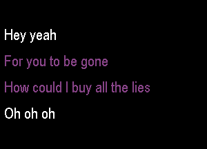 Hey yeah

For you to be gone

How could I buy all the lies
Oh oh oh