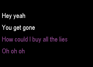 Hey yeah

You get gone

How could I buy all the lies
Oh oh oh