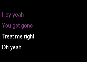 Hey yeah

You get gone
Treat me right
Oh yeah