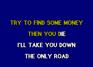 TRY TO FIND SOME MONEY

THEN YOU DIE
I'LL TAKE YOU DOWN
THE ONLY ROAD