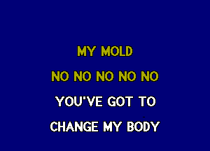 MY MOLD

NO N0 N0 N0 N0
YOU'VE GOT TO
CHANGE MY BODY