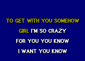 TO GET WITH YOU SOMEHOW

GIRL I'M SO CRAZY
FOR YOU YOU KNOW
I WANT YOU KNOW