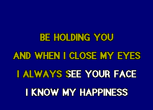 BE HOLDING YOU

AND WHEN I CLOSE MY EYES
I ALWAYS SEE YOUR FACE
I KNOW MY HAPPINESS