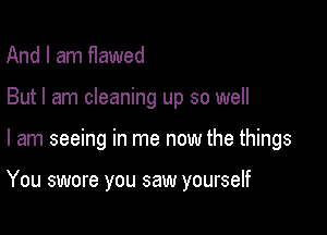 And I am flawed

But I am cleaning up so well

I am seeing in me now the things

You swore you saw yourself