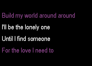 Build my world around around

I'll be the lonely one
Until I find someone

For the love I need to