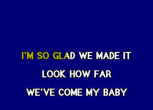 I'M SO GLAD WE MADE IT
LOOK HOW FAR
WE'VE COME MY BABY