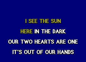 I SEE THE SUN

HERE IN THE DARK
OUR TWO HEARTS ARE ONE
IT'S OUT OF OUR HANDS