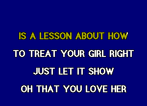 IS A LESSON ABOUT HOW

TO TREAT YOUR GIRL RIGHT
JUST LET IT SHOW
0H THAT YOU LOVE HER