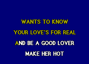 WANTS TO KNOW

YOUR LOVE'S FOR REAL
AND BE A GOOD LOVER
MAKE HER HOT