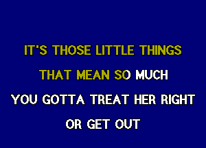 IT'S THOSE LITTLE THINGS
THAT MEAN SO MUCH
YOU GOTTA TREAT HER RIGHT
0R GET OUT