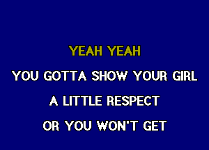 YEAH YEAH

YOU GOTTA SHOW YOUR GIRL
A LITTLE RESPECT
OR YOU WON'T GET