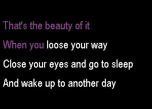 That's the beauty of it
When you loose your way

Close your eyes and go to sleep

And wake up to another day