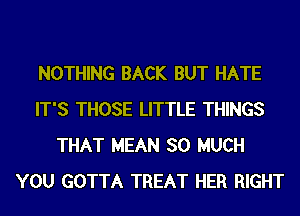 NOTHING BACK BUT HATE
IT'S THOSE LITTLE THINGS
THAT MEAN SO MUCH
YOU GOTTA TREAT HER RIGHT