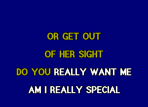 0R GET OUT

OF HER SIGHT
DO YOU REALLY WANT ME
AM I REALLY SPECIAL