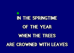 IN THE SPRINGTIME

OF THE YEAR
WHEN THE TREES
ARE CROWNED WITH LEAVES