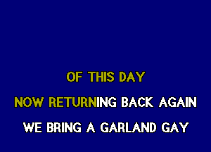 OF THIS DAY
NOW RETURNING BACK AGAIN
WE BRING A GARLAND GAY