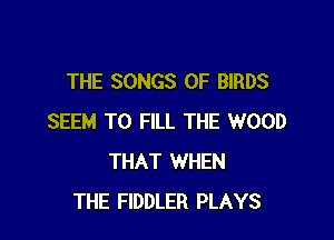 THE SONGS OF BIRDS

SEEM TO FILL THE WOOD
THAT WHEN
THE FIDDLER PLAYS