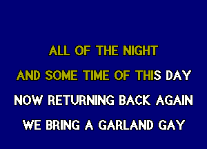 ALL OF THE NIGHT
AND SOME TIME OF THIS DAY
NOW RETURNING BACK AGAIN
WE BRING A GARLAND GAY