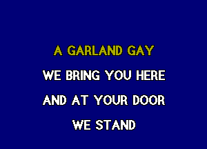 A GARLAND GAY

WE BRING YOU HERE
AND AT YOUR DOOR
WE STAND