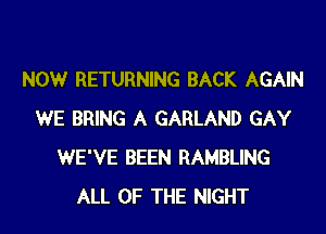 NOW RETURNING BACK AGAIN
WE BRING A GARLAND GAY
WE'VE BEEN RAMBLING
ALL OF THE NIGHT