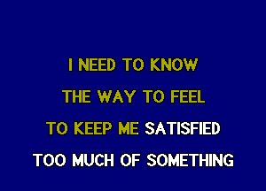 I NEED TO KNOW

THE WAY TO FEEL
TO KEEP ME SATISFIED
TOO MUCH OF SOMETHING