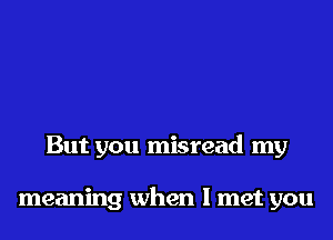 But you misread my

meaning when I met you