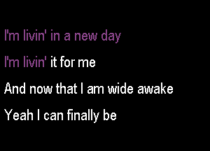 I'm livin' in a new day
I'm livin' it for me

And now that I am wide awake

Yeah I can finally be