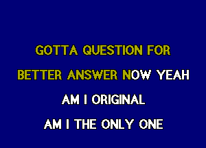 GOTTA QUESTION FOR

BETTER ANSWER NOW YEAH
AM I ORIGINAL
AM I THE ONLY ONE