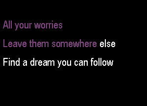 All your worries

Leave them somewhere else

Find a dream you can follow
