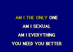 AM I THE ONLY ONE

AM I SEXUAL
AM I EVERYTHING
YOU NEED YOU BETTER