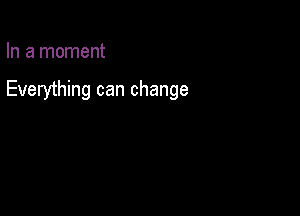 In a moment

Everything can change
