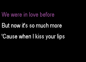 We were in love before

But now it's so much more

'Cause when I kiss your lips