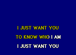 I JUST WANT YOU
TO KNOW WHO I AM
I JUST WANT YOU