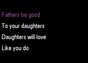 Fathers be good
To your daughters

Daughters will love

Like you do