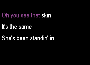 Oh you see that skin

lfs the same

She's been standin' in