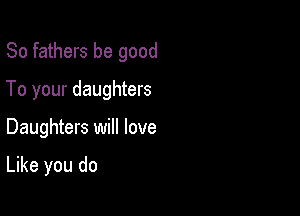 So fathers be good

To your daughters
Daughters will love

Like you do