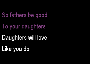 So fathers be good

To your daughters
Daughters will love

Like you do