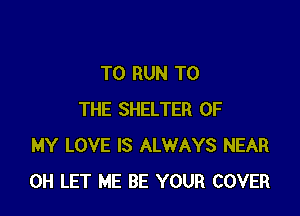 TO RUN TO

THE SHELTER OF
MY LOVE IS ALWAYS NEAR
0H LET ME BE YOUR COVER