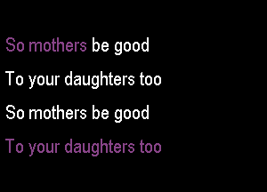 80 mothers be good
To your daughters too

So mothers be good

To your daughters too