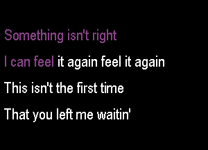 Something isn't right

I can feel it again feel it again

This isn't the first time

That you left me waitin'