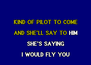 KIND OF PILOT TO COME

AND SHE'LL SAY T0 HIM
SHE'S SAYING
I WOULD FLY YOU