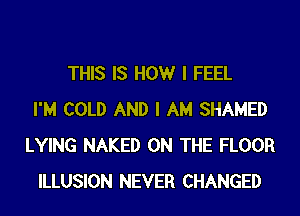 THIS IS HOWr I FEEL
I'M COLD AND I AM SHAMED
LYING NAKED ON THE FLOOR
ILLUSION NEVER CHANGED