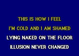 THIS IS HOWr I FEEL
I'M COLD AND I AM SHAMED
LYING NAKED ON THE FLOOR
ILLUSION NEVER CHANGED