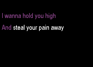 I wanna hold you high

And steal your pain away