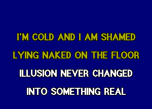 I'M COLD AND I AM SHAMED
LYING NAKED ON THE FLOOR
ILLUSION NEVER CHANGED
INTO SOMETHING REAL