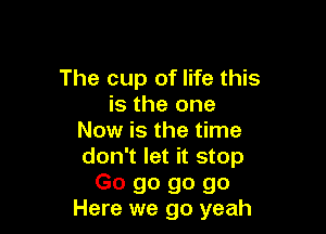The cup of life this
is the one

Now is the time
don't let it stop
Go go go go
Here we go yeah