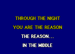 THROUGH THE NIGHT

YOU ARE THE REASON
THE REASON...
IN THE MIDDLE