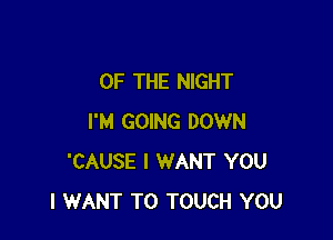 OF THE NIGHT

I'M GOING DOWN
'CAUSE I WANT YOU
I WANT TO TOUCH YOU