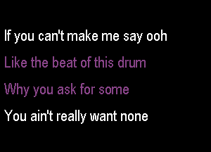 If you can't make me say ooh

Like the beat of this drum
Why you ask for some

You ain't really want none