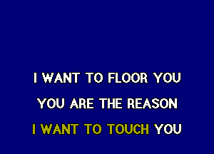I WANT TO FLOOR YOU
YOU ARE THE REASON
I WANT TO TOUCH YOU
